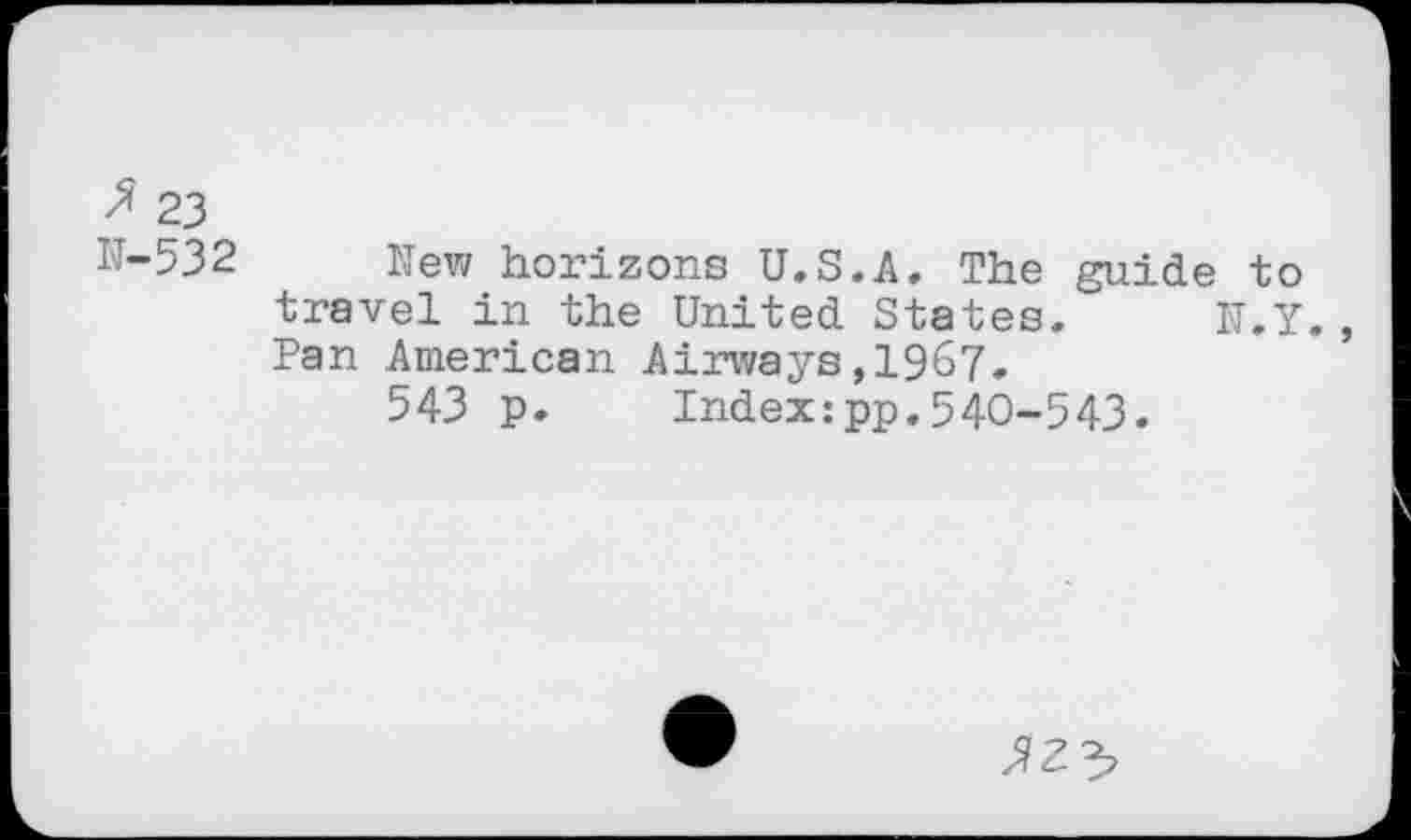 ﻿$ 23
W-532 New horizons U.S.A. The guide to travel in the United States. N.Y. Pan American Airways,1967,
543 p. Index:pp.540-543.